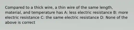 Compared to a thick wire, a thin wire of the same length, material, and temperature has A: less electric resistance B: more electric resistance C: the same electric resistance D: None of the above is correct