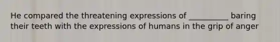 He compared the threatening expressions of __________ baring their teeth with the expressions of humans in the grip of anger