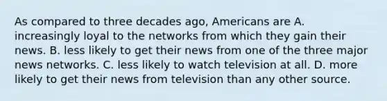 As compared to three decades ago, Americans are A. increasingly loyal to the networks from which they gain their news. B. less likely to get their news from one of the three major news networks. C. less likely to watch television at all. D. more likely to get their news from television than any other source.