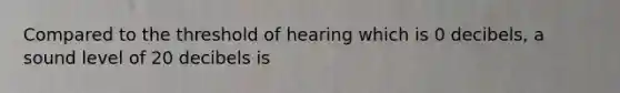 Compared to the threshold of hearing which is 0 decibels, a sound level of 20 decibels is