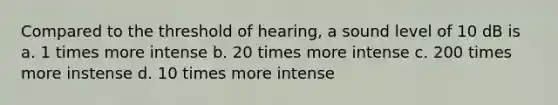 Compared to the threshold of hearing, a sound level of 10 dB is a. 1 times more intense b. 20 times more intense c. 200 times more instense d. 10 times more intense