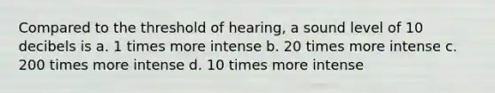 Compared to the threshold of hearing, a sound level of 10 decibels is a. 1 times more intense b. 20 times more intense c. 200 times more intense d. 10 times more intense