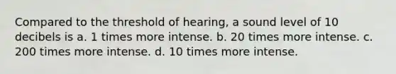 Compared to the threshold of hearing, a sound level of 10 decibels is a. 1 times more intense. b. 20 times more intense. c. 200 times more intense. d. 10 times more intense.