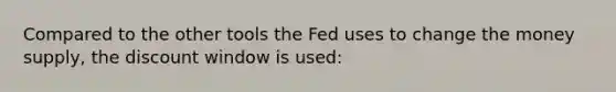 Compared to the other tools the Fed uses to change the money supply, the discount window is used: