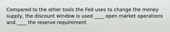 Compared to the other tools the Fed uses to change the money supply, the discount window is used ____ open market operations and ____ the reserve requirement