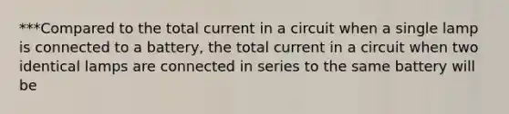 ***Compared to the total current in a circuit when a single lamp is connected to a battery, the total current in a circuit when two identical lamps are connected in series to the same battery will be