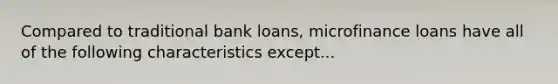 Compared to traditional bank loans, microfinance loans have all of the following characteristics except...