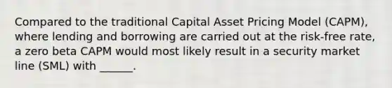 Compared to the traditional Capital Asset Pricing Model (CAPM), where lending and borrowing are carried out at the risk-free rate, a zero beta CAPM would most likely result in a security market line (SML) with ______.