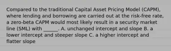 Compared to the traditional Capital Asset Pricing Model (CAPM), where lending and borrowing are carried out at the risk-free rate, a zero-beta CAPM would most likely result in a security market line (SML) with ______. A. unchanged intercept and slope B. a lower intercept and steeper slope C. a higher intercept and flatter slope