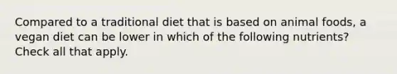 Compared to a traditional diet that is based on animal foods, a vegan diet can be lower in which of the following nutrients? Check all that apply.