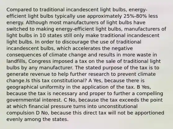 Compared to traditional incandescent light bulbs, energy-efficient light bulbs typically use approximately 25%-80% less energy. Although most manufacturers of light bulbs have switched to making energy-efficient light bulbs, manufacturers of light bulbs in 10 states still only make traditional incandescent light bulbs. In order to discourage the use of traditional incandescent bulbs, which accelerates the negative consequences of climate change and results in more waste in landfills, Congress imposed a tax on the sale of traditional light bulbs by any manufacturer. The stated purpose of the tax is to generate revenue to help further research to prevent climate change.Is this tax constitutional? A Yes, because there is geographical uniformity in the application of the tax. B Yes, because the tax is necessary and proper to further a compelling governmental interest. C No, because the tax exceeds the point at which financial pressure turns into unconstitutional compulsion D No, because this direct tax will not be apportioned evenly among the states.