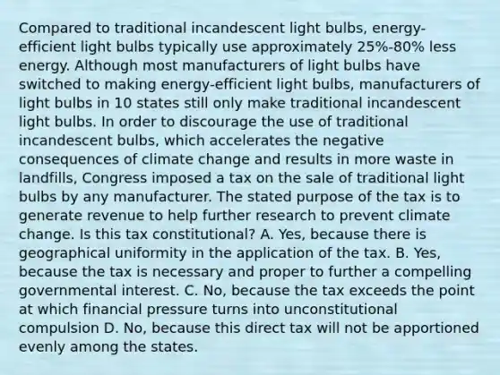 Compared to traditional incandescent light bulbs, energy-efficient light bulbs typically use approximately 25%-80% less energy. Although most manufacturers of light bulbs have switched to making energy-efficient light bulbs, manufacturers of light bulbs in 10 states still only make traditional incandescent light bulbs. In order to discourage the use of traditional incandescent bulbs, which accelerates the negative consequences of climate change and results in more waste in landfills, Congress imposed a tax on the sale of traditional light bulbs by any manufacturer. The stated purpose of the tax is to generate revenue to help further research to prevent climate change. Is this tax constitutional? A. Yes, because there is geographical uniformity in the application of the tax. B. Yes, because the tax is necessary and proper to further a compelling governmental interest. C. No, because the tax exceeds the point at which financial pressure turns into unconstitutional compulsion D. No, because this direct tax will not be apportioned evenly among the states.