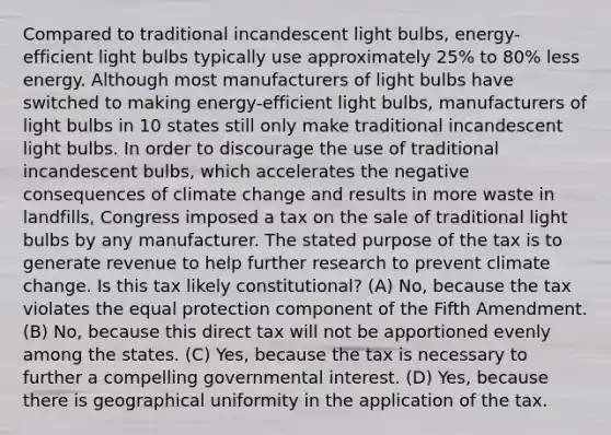 Compared to traditional incandescent light bulbs, energy-efficient light bulbs typically use approximately 25% to 80% less energy. Although most manufacturers of light bulbs have switched to making energy-efficient light bulbs, manufacturers of light bulbs in 10 states still only make traditional incandescent light bulbs. In order to discourage the use of traditional incandescent bulbs, which accelerates the negative consequences of climate change and results in more waste in landfills, Congress imposed a tax on the sale of traditional light bulbs by any manufacturer. The stated purpose of the tax is to generate revenue to help further research to prevent climate change. Is this tax likely constitutional? (A) No, because the tax violates the equal protection component of the Fifth Amendment. (B) No, because this direct tax will not be apportioned evenly among the states. (C) Yes, because the tax is necessary to further a compelling governmental interest. (D) Yes, because there is geographical uniformity in the application of the tax.