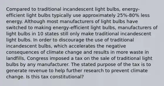 Compared to traditional incandescent light bulbs, energy-efficient light bulbs typically use approximately 25%-80% less energy. Although most manufacturers of light bulbs have switched to making energy-efficient light bulbs, manufacturers of light bulbs in 10 states still only make traditional incandescent light bulbs. In order to discourage the use of traditional incandescent bulbs, which accelerates the negative consequences of climate change and results in more waste in landfills, Congress imposed a tax on the sale of traditional light bulbs by any manufacturer. The stated purpose of the tax is to generate revenue to help further research to prevent climate change. Is this tax constitutional?