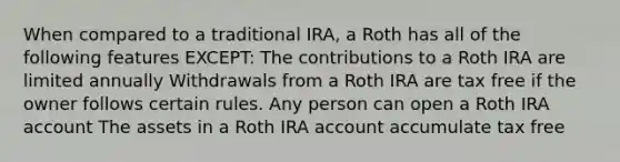 When compared to a traditional IRA, a Roth has all of the following features EXCEPT: The contributions to a Roth IRA are limited annually Withdrawals from a Roth IRA are tax free if the owner follows certain rules. Any person can open a Roth IRA account The assets in a Roth IRA account accumulate tax free