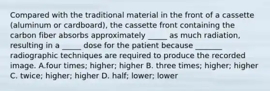 Compared with the traditional material in the front of a cassette (aluminum or cardboard), the cassette front containing the carbon fiber absorbs approximately _____ as much radiation, resulting in a _____ dose for the patient because _______ radiographic techniques are required to produce the recorded image. A.four times; higher; higher B. three times; higher; higher C. twice; higher; higher D. half; lower; lower