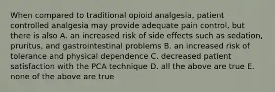 When compared to traditional opioid analgesia, patient controlled analgesia may provide adequate pain control, but there is also A. an increased risk of side effects such as sedation, pruritus, and gastrointestinal problems B. an increased risk of tolerance and physical dependence C. decreased patient satisfaction with the PCA technique D. all the above are true E. none of the above are true