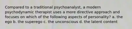 Compared to a traditional psychoanalyst, a modern psychodynamic therapist uses a more directive approach and focuses on which of the following aspects of personality? a. the ego b. the superego c. the unconscious d. the latent content