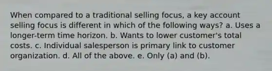 When compared to a traditional selling focus, a key account selling focus is different in which of the following ways? a. Uses a longer-term time horizon. b. Wants to lower customer's total costs. c. Individual salesperson is primary link to customer organization. d. All of the above. e. Only (a) and (b).