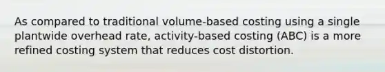 As compared to traditional volume-based costing using a single plantwide overhead rate, activity-based costing (ABC) is a more refined costing system that reduces cost distortion.