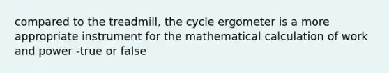 compared to the treadmill, the cycle ergometer is a more appropriate instrument for the mathematical calculation of work and power -true or false