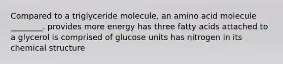 Compared to a triglyceride molecule, an amino acid molecule ________. provides more energy has three fatty acids attached to a glycerol is comprised of glucose units has nitrogen in its chemical structure