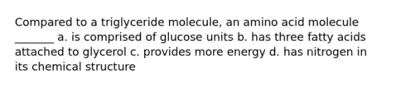 Compared to a triglyceride molecule, an amino acid molecule _______ a. is comprised of glucose units b. has three fatty acids attached to glycerol c. provides more energy d. has nitrogen in its chemical structure