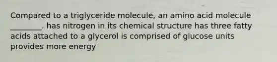 Compared to a triglyceride molecule, an amino acid molecule ________. has nitrogen in its chemical structure has three fatty acids attached to a glycerol is comprised of glucose units provides more energy