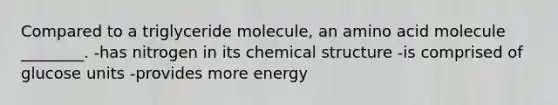 Compared to a triglyceride molecule, an amino acid molecule ________. -has nitrogen in its chemical structure -is comprised of glucose units -provides more energy