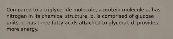 Compared to a triglyceride molecule, a protein molecule a. has nitrogen in its chemical structure. b. is comprised of glucose units. c. has three fatty acids attached to glycerol. d. provides more energy.