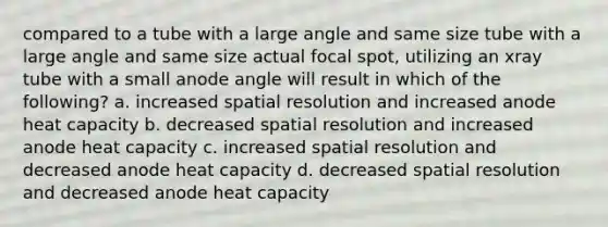 compared to a tube with a large angle and same size tube with a large angle and same size actual focal spot, utilizing an xray tube with a small anode angle will result in which of the following? a. increased spatial resolution and increased anode heat capacity b. decreased spatial resolution and increased anode heat capacity c. increased spatial resolution and decreased anode heat capacity d. decreased spatial resolution and decreased anode heat capacity