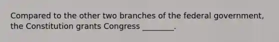 Compared to the other two branches of the federal government, the Constitution grants Congress ________.