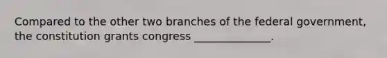 Compared to the other two branches of the federal government, the constitution grants congress ______________.