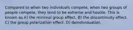 Compared to when two individuals compete, when two groups of people compete, they tend to be extreme and hostile. This is known as A) the minimal group effect. B) the discontinuity effect. C) the group polarization effect. D) deindividuation.