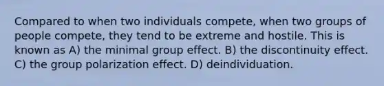 Compared to when two individuals compete, when two groups of people compete, they tend to be extreme and hostile. This is known as A) the minimal group effect. B) the discontinuity effect. C) the group polarization effect. D) deindividuation.