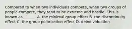 Compared to when two individuals compete, when two groups of people compete, they tend to be extreme and hostile. This is known as ______. A. the minimal group effect B. the discontinuity effect C. the group polarization effect D. deindividuation