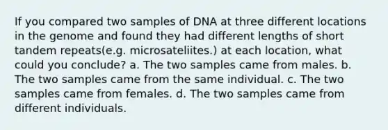 If you compared two samples of DNA at three different locations in the genome and found they had different lengths of short tandem repeats(e.g. microsateliites.) at each location, what could you conclude? a. The two samples came from males. b. The two samples came from the same individual. c. The two samples came from females. d. The two samples came from different individuals.