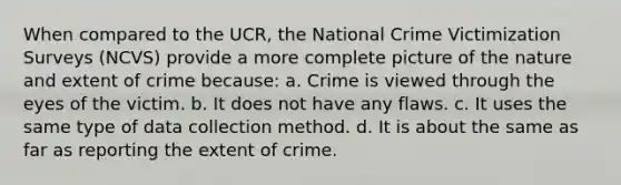 When compared to the UCR, the National Crime Victimization Surveys (NCVS) provide a more complete picture of the nature and extent of crime because: a. Crime is viewed through the eyes of the victim. b. It does not have any flaws. c. It uses the same type of data collection method. d. It is about the same as far as reporting the extent of crime.