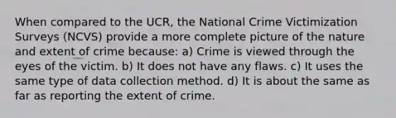 When compared to the UCR, the National Crime Victimization Surveys (NCVS) provide a more complete picture of the nature and extent of crime because: a) Crime is viewed through the eyes of the victim. b) It does not have any flaws. c) It uses the same type of data collection method. d) It is about the same as far as reporting the extent of crime.