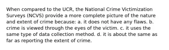 When compared to the UCR, the National Crime Victimization Surveys (NCVS) provide a more complete picture of the nature and extent of crime because: a. it does not have any flaws. b. crime is viewed through the eyes of the victim. c. it uses the same type of data collection method. d. it is about the same as far as reporting the extent of crime.