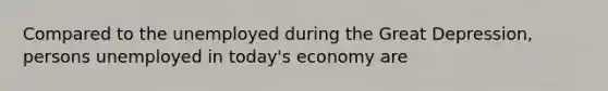 Compared to the unemployed during the Great Depression, persons unemployed in today's economy are