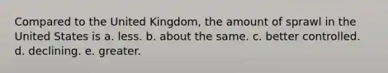 Compared to the United Kingdom, the amount of sprawl in the United States is a. less. b. about the same. c. better controlled. d. declining. e. greater.