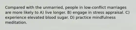 Compared with the unmarried, people in low-conflict marriages are more likely to A) live longer. B) engage in stress appraisal. C) experience elevated blood sugar. D) practice mindfulness meditation.