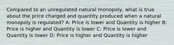 Compared to an unregulated natural monopoly, what is true about the price charged and quantity produced when a natural monopoly is regulated? A: Price is lower and Quantity is higher B: Price is higher and Quantity is lower C: Price is lower and Quantity is lower D: Price is higher and Quantity is higher