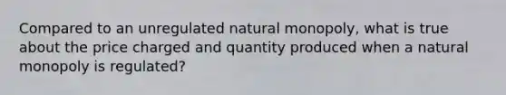 Compared to an unregulated natural monopoly, what is true about the price charged and quantity produced when a natural monopoly is regulated?