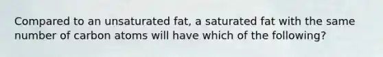 Compared to an unsaturated fat, a saturated fat with the same number of carbon atoms will have which of the following?