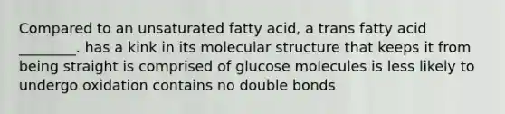 Compared to an unsaturated fatty acid, a trans fatty acid ________. has a kink in its molecular structure that keeps it from being straight is comprised of glucose molecules is less likely to undergo oxidation contains no double bonds