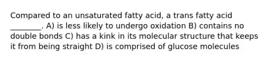 Compared to an unsaturated fatty acid, a trans fatty acid ________. A) is less likely to undergo oxidation B) contains no double bonds C) has a kink in its molecular structure that keeps it from being straight D) is comprised of glucose molecules