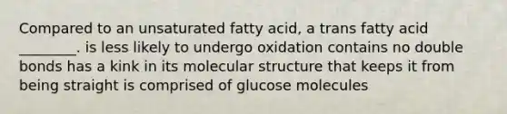 Compared to an unsaturated fatty acid, a trans fatty acid ________. is less likely to undergo oxidation contains no double bonds has a kink in its molecular structure that keeps it from being straight is comprised of glucose molecules