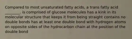 Compared to most unsaturated fatty acids, a trans fatty acid ________. is comprised of glucose molecules has a kink in its molecular structure that keeps it from being straight contains no double bonds has at least one double bond with hydrogen atoms on opposite sides of the hydrocarbon chain at the position of the double bond